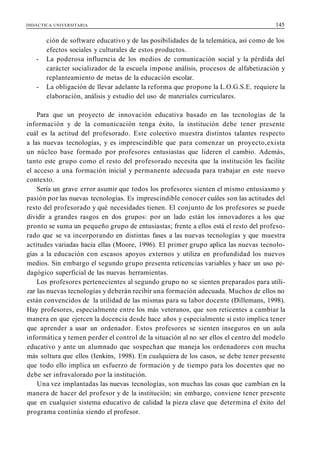 DIDÁCTICA UNIVERSITARIA 145
ción de software educativo y de las posibilidades de la telemática, así como de los
efectos sociales y culturales de estos productos.
- La poderosa influencia de los medios de comunicación social y la pérdida del
carácter socializador de la escuela impone análisis, procesos de alfabetización y
replanteamiento de metas de la educación escolar.
- La obligación de llevar adelante la reforma que propone la L.O.G.S.E. requiere la
elaboración, análisis y estudio del uso de materiales curriculares.
Para que un proyecto de innovación educativa basado en las tecnologías de la
información y de la comunicación tenga éxito, la institución debe tener presente
cuál es la actitud del profesorado. Este colectivo muestra distintos talantes respecto
a las nuevas tecnologías, y es imprescindible que para comenzar un proyecto,exista
un núcleo base formado por profesores entusiastas que lideren el cambio. Además,
tanto este grupo como el resto del profesorado necesita que la institución les facilite
el acceso a una formación inicial y permanente adecuada para trabajar en este nuevo
contexto.
Sería un grave error asumir que todos los profesores sienten el mismo entusiasmo y
pasión por las nuevas tecnologías. Es imprescindible conocer cuáles son las actitudes del
resto del profesorado y qué necesidades tienen. El conjunto de los profesores se puede
dividir a grandes rasgos en dos grupos: por un lado están los innovadores a los que
pronto se suma un pequeño grupo de entusiastas; frente a ellos está el resto del profeso-
rado que se va incorporando en distintas fases a las nuevas tecnologías y que muestra
actitudes variadas hacia ellas (Moore, 1996). El primer grupo aplica las nuevas tecnolo-
gías a la educación con escasos apoyos externos y utiliza en profundidad los nuevos
medios. Sin embargo el segundo grupo presenta reticencias variables y hace un uso pe-
dagógico superficial de las nuevas herramientas.
Los profesores pertenecientes al segundo grupo no se sienten preparados para utili-
zar las nuevas tecnologías y deberán recibir una formación adecuada. Muchos de ellos no
están convencidos de la utilidad de las mismas para su labor docente (Dillemans, 1998).
Hay profesores, especialmente entre los más veteranos, que son reticentes a cambiar la
manera en que ejercen la docencia desde hace años y especialmente si esto implica tener
que aprender a usar un ordenador. Estos profesores se sienten inseguros en un aula
informática y temen perder el control de la situación al no ser ellos el centro del modelo
educativo y ante un alumnado que sospechan que maneja los ordenadores con mucha
más soltura que ellos (Ienkins, 1998). En cualquiera de los casos, se debe tener presente
que todo ello implica un esfuerzo de formación y de tiempo para los docentes que no
debe ser infravalorado por la institución.
Una vez implantadas las nuevas tecnologías, son muchas las cosas que cambian en la
manera de hacer del profesor y de la institución; sin embargo, conviene tener presente
que en cualquier sistema educativo de calidad la pieza clave que determina el éxito del
programa continúa siendo el profesor.
 