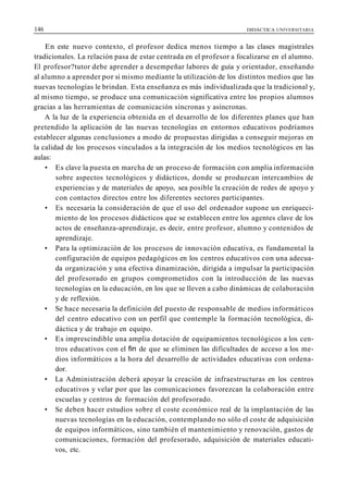 146 DIDÁCTICA UNIVERSITARIA
En este nuevo contexto, el profesor dedica menos tiempo a las clases magistrales
tradicionales. La relación pasa de estar centrada en el profesor a focalizarse en el alumno.
El profesor?tutor debe aprender a desempeñar labores de guía y orientador, enseñando
al alumno a aprender por si mismo mediante la utilización de los distintos medios que las
nuevas tecnologías le brindan. Esta enseñanza es más individualizada que la tradicional y,
al mismo tiempo, se produce una comunicación significativa entre los propios alumnos
gracias a las herramientas de comunicación síncronas y asíncronas.
A la luz de la experiencia obtenida en el desarrollo de los diferentes planes que han
pretendido la aplicación de las nuevas tecnologías en entornos educativos podríamos
establecer algunas conclusiones a modo de propuestas dirigidas a conseguir mejoras en
la calidad de los procesos vinculados a la integración de los medios tecnológicos en las
aulas:
• Es clave la puesta en marcha de un proceso de formación con amplia información
sobre aspectos tecnológicos y didácticos, donde se produzcan intercambios de
experiencias y de materiales de apoyo, sea posible la creación de redes de apoyo y
con contactos directos entre los diferentes sectores participantes.
• Es necesaria la consideración de que el uso del ordenador supone un enriqueci-
miento de los procesos didácticos que se establecen entre los agentes clave de los
actos de enseñanza-aprendizaje, es decir, entre profesor, alumno y contenidos de
aprendizaje.
• Para la optimización de los procesos de innovación educativa, es fundamental la
configuración de equipos pedagógicos en los centros educativos con una adecua-
da organización y una efectiva dinamización, dirigida a impulsar la participación
del profesorado en grupos comprometidos con la introducción de las nuevas
tecnologías en la educación, en los que se lleven a cabo dinámicas de colaboración
y de reflexión.
• Se hace necesaria la definición del puesto de responsable de medios informáticos
del centro educativo con un perfil que contemple la formación tecnológica, di-
dáctica y de trabajo en equipo.
• Es imprescindible una amplia dotación de equipamientos tecnológicos a los cen-
tros educativos con el fin de que se eliminen las dificultades de acceso a los me-
dios informáticos a la hora del desarrollo de actividades educativas con ordena-
dor.
• La Administración deberá apoyar la creación de infraestructuras en los centros
educativos y velar por que las comunicaciones favorezcan la colaboración entre
escuelas y centros de formación del profesorado.
• Se deben hacer estudios sobre el coste económico real de la implantación de las
nuevas tecnologías en la educación, contemplando no sólo el coste de adquisición
de equipos informáticos, sino también el mantenimiento y renovación, gastos de
comunicaciones, formación del profesorado, adquisición de materiales educati-
vos, etc.
 