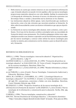 DIDÁCTICAS UNIVERSITARIA 147
• Debe tenerse en cuenta que estamos inmersos en una sociedad de la información
y que el mundo educativo no puede vivir de espaldas a ella. Las nuevas tecnologías
proporcionan materiales educativos con valor añadido, facilitan la comunicación
y la búsqueda de información, favorecen el acceso a la educación a personas con
desventajas físicas o sociales y desarrollan nuevas destrezas en los alumnos.
• Las instituciones educativas deben apoyar, tanto al profesorado que encabeza la
innovación, como a los más reticentes que necesitan actualizar su formación. Se
debe cubrir la necesidad de contar con técnicos informáticos que apoyen al profe-
sorado.
• La formación en nuevas tecnologías debe alcanzar, tanto a alumnos, como a pro-
fesores. En el caso de los docentes se deben contemplar tanto sus necesidades de
formación inicial como permanente. En el ámbito pedagógico deben tener capa-
cidad para enseñar a sus alumnos a aprender con las herramientas proporcionadas
por las nuevas tecnologías y conocer cómo utilizar las nuevas tecnologías para
enseñar su materia, para comunicarse con los alumnos y para su desarrollo perso-
nal y formación.
REFERENCIAS BIBLIOGRÁFICAS
ADELL,]. (1998): "Nuevas tecnologías e innovación educativa". Organización y
gestión educativa, 1, pág 3-7.
ALONSO GARCíA, C. y GALLEGO GIL, D. (1995): "Formación del profesor en
tecnología educativa" en GALLEGO GIL, D. Yotros (Coord.): Integración curricular
de los recursos tecnológicos. Barcelona, Oikos-Tau.
ALONSO GARCíA, C. y GALLEGO GIL, D. (1998): "Mundos Informáticos y Educa-
ción"
en de PABLOS,]. y otros (Coord.): Nuevas Tecnologías. Comunicación Audiovisual y
Educación. Barcelona, Cedecs.
AREA, M.; CASTRO, F. y SANABRIA, A.L. (1997): "¿Tecnología Educativa es
tecnología y educación?". En ALONSO, C. (Coord.): La Tecnología Educativa a finales
del siglo XX: concepciones, conexiones y límites con otras disciplinas. Barcelona,
Centre Telernátic Editorial, pág. 49-60.
BLÁZQUEZ, F. (1994): "Propositos formativos de las nuevas tecnologías de la
información en la formación de maestros" en BLÁZQUEZ, F. y otros (Coord.): Nuevas
tecnologías de la información y comunicación para la educación. Sevilla, Alfar. pág
270-294
CABERO,]. (1996): "Nuevas tecnologías, comunicación y educación".
EDUTEC. Revista Electrónica de Tecnología Educativa. 1, Documento electrónico:
[Consulta: 29 de junio de 2001].
 