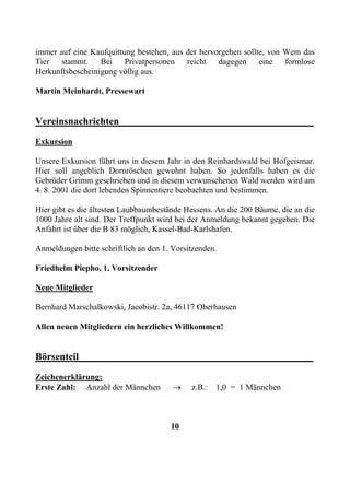 immer auf eine Kaufquittung bestehen, aus der hervorgehen sollte, von Wem das
Tier stammt. Bei Privatpersonen reicht dagegen eine formlose
Herkunftsbescheinigung völlig aus.

Martin Meinhardt, Pressewart


Vereinsnachrichten_______________________________________
Exkursion

Unsere Exkursion führt uns in diesem Jahr in den Reinhardswald bei Hofgeismar.
Hier soll angeblich Dornröschen gewohnt haben. So jedenfalls haben es die
Gebrüder Grimm geschrieben und in diesem verwunschenen Wald werden wird am
4. 8. 2001 die dort lebenden Spinnentiere beobachten und bestimmen.

Hier gibt es die ältesten Laubbaumbestände Hessens. An die 200 Bäume, die an die
1000 Jahre alt sind. Der Treffpunkt wird bei der Anmeldung bekannt gegeben. Die
Anfahrt ist über die B 83 möglich, Kassel-Bad-Karlshafen.

Anmeldungen bitte schriftlich an den 1. Vorsitzenden.

Friedhelm Piepho, 1. Vorsitzender

Neue Mitglieder

Bernhard Marschalkowski, Jacobistr. 2a, 46117 Oberhausen

Allen neuen Mitgliedern ein herzliches Willkommen!


Börsenteil_______________________________________________
Zeichenerklärung:
Erste Zahl: Anzahl der Männchen         →    z.B.:   1,0 = 1 Männchen



                                       10
 
