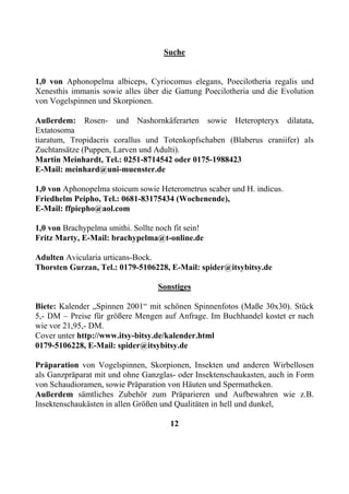 Suche


1,0 von Aphonopelma albiceps, Cyriocomus elegans, Poecilotheria regalis und
Xenesthis immanis sowie alles über die Gattung Poecilotheria und die Evolution
von Vogelspinnen und Skorpionen.

Außerdem: Rosen- und Nashornkäferarten sowie Heteropteryx dilatata,
Extatosoma
tiaratum, Tropidacris corallus und Totenkopfschaben (Blaberus craniifer) als
Zuchtansätze (Puppen, Larven und Adulti).
Martin Meinhardt, Tel.: 0251-8714542 oder 0175-1988423
E-Mail: meinhard@uni-muenster.de

1,0 von Aphonopelma stoicum sowie Heterometrus scaber und H. indicus.
Friedhelm Peipho, Tel.: 0681-83175434 (Wochenende),
E-Mail: ffpiepho@aol.com

1,0 von Brachypelma smithi. Sollte noch fit sein!
Fritz Marty, E-Mail: brachypelma@t-online.de

Adulten Avicularia urticans-Bock.
Thorsten Gurzan, Tel.: 0179-5106228, E-Mail: spider@itsybitsy.de

                                   Sonstiges

Biete: Kalender „Spinnen 2001“ mit schönen Spinnenfotos (Maße 30x30). Stück
5,- DM – Preise für größere Mengen auf Anfrage. Im Buchhandel kostet er nach
wie vor 21,95,- DM.
Cover unter http://www.itsy-bitsy.de/kalender.html
0179-5106228, E-Mail: spider@itsybitsy.de

Präparation von Vogelspinnen, Skorpionen, Insekten und anderen Wirbellosen
als Ganzpräparat mit und ohne Ganzglas- oder Insektenschaukasten, auch in Form
von Schaudioramen, sowie Präparation von Häuten und Spermatheken.
Außerdem sämtliches Zubehör zum Präparieren und Aufbewahren wie z.B.
Insektenschaukästen in allen Größen und Qualitäten in hell und dunkel,

                                       12
 