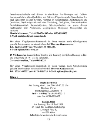 Doublettenschachteln und -kästen in sämtlichen Ausführungen und Größen,
Insektennadeln in allen Qualitäten und Stärken, Präpariernadeln, Spannbretter fest
oder verstellbar in allen Größen, Pinzetten in verschiedenen Ausführungen und
Qualitäten, Objektträger mit und ohne Vertiefung, Deckgläser, Einschlußmedien,
Desinfektionsmittel, Sammeletiketten, Etikettenschreiber etc. sowie diverse
Fachliteratur über Präparation, Vogelspinnen, Skorpione, Skolopender und
Insekten.
Martin Meinhardt, Tel.: 0251-8714542 oder 0175-1988423
E-Mail: meinhard@uni-muenster.de

Für einen Vogelspinnen-Stammtisch in Bonn werden noch Gleichgesinnte
gesucht. Interessenten melden sich bitte bei Thorsten Gurzan unter:
Tel.: 0228-2667757 oder Mobil: 0179-5106228,
E-Mail: spider@itsy-bitsy.de

15 VS-Terrarien (verschiedene Größen und Formen) per Selbstabholung in Kiel
und Umgebung ab 10,- DM zu verkaufen.
Carsten Schneider, Tel.: 04340-8238

Für einen Vogelspinnen-Stammtisch in Bonn werden noch Gleichgesinnte
gesucht. Interessenten melden sich bitte bei Thorsten Gurzan unter:
Tel.: 0228-2667757 oder 0179-5106228, E-Mail: spider@itsybitsy.de

Börsen_________________________________________________
                               Bochumer Börse
                   Am Freitag, den 1. Juni 2001 ab 17.00 Uhr
                                Bochum Werne
                         Im Bürgerhaus, Am Born 10
                     Info – Hotline: Tel.: 0231-375312
                           oder Fax: 0231-3798477

                                   Exotica Wien
                         Am Sonntag, den 10. Juni 2001
                       im Haus der Begegnung Liesing,
                                 Liesinger Platz 3,
                                   A-1230 Wien
                     Info: http.//www.terraristik.com/exotica
                                       13
 