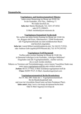 Stammtische____________________________________________
              Vogelspinnen- und Insektenstammtisch Münster
               Jeden ersten Donnerstag im Monat um 20.00 Uhr
                  In der Gaststätte „Flic Flac„, Dahlweg 17.
                            Wir laden herzlich ein.
               Infos bei: Martin Meinhardt, Tel.: 0251-8714542
                             oder 0175-1988423,
                     E-Mail: meinhard@uni-muenster.de

                   Vogelspinnen-Stammtisch Norderstedt
         Wir treffen uns jeden letzten Sonntag im Monat um 19.00 Uhr
          Im „Roggen und Eisen„ Ohechaussee1, 22848 Norderstedt,
            alle Vogelspinnenfreunde aus dem norddeutschen Raum
                            sind herzlich eingeladen.
      Infos bei: Astrid Hilbert (astrid@spidercity.de), Tel. 04122-715218,
       oder Andreas Gohr (agohr@01019freenet.de), Tel. 0179-2183102

                        Vogelspinnen-Treff Darmstadt
             Treffen jeden zweiten Samstag im Monat ab 19.00 Uhr
         in Darmstatt-Arheilgen in der Gaststätte „Arheilgen Mühlchen“
            Eingeladen sind alle Vogelspinnenhalter, -züchter und die,
                          die es noch werden möchten.
Näheres zu Terminen und Terminänderungen, sowie interne Tauschliste findet man
             unter www.vogelspinnen-treff.de oder einfach anrufen:
         Jochen: 06151-377426, E-Mail: kontakt@vogelspinnen-treff.de
             Claus: 06209-79127, E-Mail: clausdoeringer@aol.com

              Vogelspinnenstammtisch Berlin-Brandenburg
            Am 19. Mai 2001 findet der 1. Vogelspinnenstammtisch
                        für die Bundeshauptstadt statt,
        und zwar im Löwenbräu (SonyCenter auf dem Potsdamer Platz).
          Infos unter: http://www.von-tronje.de/spinnen/berlin.html
                     Oder E-Mail: hagen@von-tronje.de




                                      14
 
