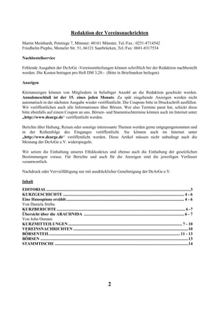 Redaktion der Vereinsnachrichten
Martin Meinhardt, Potstiege 7, Münster; 48161 Münster, Tel./Fax.: 0251-8714542
Friedhelm Piepho, Memeler Str. 51, 66121 Saarbrücken, Tel./Fax: 0681-8317534

Nachbestellservice

Fehlende Ausgaben der DeArGe -Vereinsmitteilungen können schriftlich bei der Redaktion nachbestellt
werden. Die Kosten betragen pro Heft DM 3,20.- (Bitte in Briefmarken beilegen)

Anzeigen

Kleinanzeigen können von Mitgliedern in beliebiger Anzahl an die Redaktion geschickt werden.
Annahmeschluß ist der 15. eines jeden Monats. Zu spät eingehende Anzeigen werden nicht
automatisch in der nächsten Ausgabe wieder veröffentlicht. Die Coupons bitte in Druckschrift ausfüllen.
Wir veröffentlichen auch alle Informationen über Börsen. Wer also Termine parat hat, schickt diese
bitte ebenfalls auf einem Coupon an uns. Börsen- und Stammtischtermine können auch im Internet unter
„http://www.dearge.de“ veröffentlicht werden.

Berichte über Haltung, Reisen oder sonstige interessante Themen werden gerne entgegengenommen und
in der Reihenfolge des Einganges veröffentlicht. Sie können auch im Internet unter
„http://www.dearge.de“ veröffentlicht werden. Diese Artikel müssen nicht unbedingt auch die
Meinung der DeArGe e.V. widerspiegeln.

Wir setzen die Einhaltung unseres Ethikkodexes und ebenso auch die Einhaltung der gesetzlichen
Bestimmungen voraus. Für Berichte und auch für die Anzeigen sind die jeweiligen Verfasser
verantwortlich.

Nachdruck oder Vervielfältigung nur mit ausdrücklicher Genehmigung der DeArGe e.V.

Inhalt
EDITORIAL ...........................................................................................................................................3
KURZGESCHICHTE ..................................................................................................................... 4 - 6
Eine Hausspinne erzählt .................................................................................................................. 4 - 6
Von Daniela Stirbu
KURZBERICHTE ............................................................................................................................ 6 -7
Übersicht über die ARACHNIDA ................................................................................................. 6 - 7
Von John Osmani
KURZMITTEILUNGEN .............................................................................................................. 7 - 10
VEREINSNACHRICHTEN ...............................................................................................................10
BÖRSENTEIL.............................................................................................................................. 11 - 13
BÖRSEN ...............................................................................................................................................13
STAMMTISCHE .................................................................................................................................14




                                                                            2
 