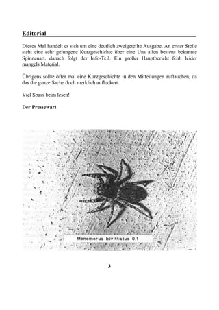Editorial________________________________________________
Dieses Mal handelt es sich um eine deutlich zweigeteilte Ausgabe. An erster Stelle
steht eine sehr gelungene Kurzgeschichte über eine Uns allen bestens bekannte
Spinnenart, danach folgt der Info-Teil. Ein großer Hauptbericht fehlt leider
mangels Material.

Übrigens sollte öfter mal eine Kurzgeschichte in den Mitteilungen auftauchen, da
das die ganze Sache doch merklich auflockert.

Viel Spass beim lesen!

Der Pressewart




                                        3
 
