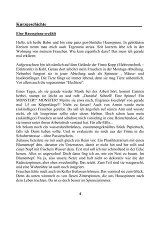 Kurzgeschichte__________________________________________
Eine Hausspinne erzählt

Hallo, ich heiße Babsi und bin eine ganz gewöhnliche Hausspinne. In gebildeten
Kreisen nennt man mich auch Tegenaria atrica. Seit kurzem lebe ich in der
Wohnung von meinem Frauchen. Wie kam eigentlich dazu? Das muss ich gerade
mal erklären:

Aufgewachsen bin ich nämlich auf dem Gelände der Firma Kopp (Elektrotechnik –
Elektronik) in Kahl. Genau dort arbeitet mein Frauchen in der Montage-Abteilung.
Nebenbei fungiert sie in jener Abteilung auch als Spinnen- , Mäuse- und
Insektenfänger. Die Tiere fängt sie immer lebend, denn sie mag Tiere unheimlich.
Vor allem auch die sogenannten “Ekeltiere“.

Eines Tages, als sie gerade wieder Musik bei der Arbeit hört, kommt Carmen
herbei, stumpt sie leicht an und ruft: „Daniela! Schnell! Eine Spinne! Ein
MONSTER!“ MONSTER! Meinte sie etwa mich, filigranes Geschöpf von gerade
mal 1,5 cm Körperlänge?! Nicht zu fassen! Auch von Armin wurde mein
(zukünftiges) Frauchen gerufen. Da saß ich ängstlich auf seinen Arm und wusste
nicht, ob ich lossprinten sollte oder sitzen bleiben. Doch schon kam mein
(zukünftiges) Frauchen an und schubste mich vorsichtig in eine Heimchendose, die
sie immer unter ihrem Arbeitstisch verstaut hat. Für alle Fälle...
Ich bekam noch ein wasserdurchtränktes, zusammengeknülltes Stück Papiertuch,
falls ich Durst haben sollte. Und so evakuierte sie mich aus der Firma in die
Schubertstrasse – ohne Passierschein.
Zuhause bereitete sie mir auch gleich ein Heim vor: Ein Plastikterrarium mit einen
Blumentopf drin, darunter ein Untersetzer, damit er nicht hin und her rollt und
einen Napf mit frischem Wasser dazu. Erst mal saß ich nur schmollend in der Ecke
herum. Alles so ungewohnt! Doch dann fing ich an, mir ein Nest zu bauen. Im
Blumentopf. Na ja, also unsere Netze sind halt nicht so dekorativ wie die der
Radnetzspinnen, aber eben zweckmäßig. Das reicht. Zum Teil sind sie waagerecht,
und eine Wohnröhre ist auch noch integriert.
Frauchen hätte mich auch im Keller freilassen können. Das vermied sie zum Glück.
Denn da unten wimmelt es von fiesen Zitterspinnen, die uns Hausspinnen nach
dem Leben trachten. Da ist es doch besser im Spinnenzimmer.


                                        4
 