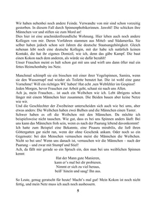 Wir haben nebenbei noch andere Feinde. Verwandte von mir sind schon vorzeitig
gestorben. In diesem Fall durch Spinnenphobikerinnen. Jawohl! Die schicken ihre
Männchen vor und stiften sie zum Mord an!
Dies hier ist eine arachnidenfreundliche Wohnung. Hier leben auch noch andere
Kollegen von mir. Deren Vorfahren stammen aus Mittel- und Südamerika. Sie
selber haben jedoch schon seit Jahren die deutsche Staatsangehörigkeit. Gleich
nebenan lebt noch eine deutsche Kollegin, mit der habe ich natürlich keinen
Kontakt, die hat ihr eigenes Domizil, wie ich, denn das gäbe Kampf. Die baut
einen Kokon nach dem anderen, als würde sie dafür bezahlt!
Unser Frauchen meint es halt schon gut mit uns und wirft uns dann öfter mal ein
fettes Heimchenbaby ins Netz.

Manchmal schimpft sie ein bisschen mit einer ihrer Vogelspinnen, Samira, wenn
sie den Wassernapf mal wieder als Toilette benutzt hat. Die ist wohl eine ganz
Vornehme! Will ein richtiges WC haben! Hat echt ‚nen Webfehler im Gespinst!
Jeden Morgen, bevor Frauchen zur Arbeit geht, schaut sie nach uns Allen.
Ach ja, mein Frauchen... ist auch ein Weibchen wie ich. Lebt übrigens schon
länger mit einem Männchen hier zusammen. Die Beiden bauen aber keine Netze
wie wir.
Und die Geschlechter der Zweibeiner unterscheiden sich auch wie bei ums, aber
etwas anders: Die Weibchen haben zwei Bulben und die Männchen einen Taster.
Schwer haben es oft die Weibchen mit den Männchen. Da möchte ich
beispielsweise nicht tauschen. Wie gut, dass es bei uns Spinnen anders läuft: Bei
uns kann das Männchen froh sein, wenn es nach der Paarung lebend davonkommt!
Ich hatte zum Beispiel eine Bekannte, eine Pisaura mirabilis, die ließ ihren
Göttergatten gar nicht ran, wenn der ohne Geschenk ankam. Oder noch so ein
Gegensatz: bei den Menschen vernaschen meist die Männchen die Weibchen.
Nicht so bei uns! Wenn uns danach ist, vernaschen wir die Männchen – nach der
Paarung – und zwar mit Stumpf und Stiel!
Ach, da fällt mir gerade so ein Spruch ein, den man bei uns weiblichen Spinnen
kennt:
                           Hat der Mann gute Manieren,
                          kann er’s mal bei dir probieren.
                           Nimmt er sich zu viel heraus,
                          beiß’ hinein und saug! Ihn aus.

So Leute, genug geratscht für heute! Macht’s mal gut! Mein Kokon ist noch nicht
fertig, und mein Netz muss ich auch noch ausbessern.
                                       5
 