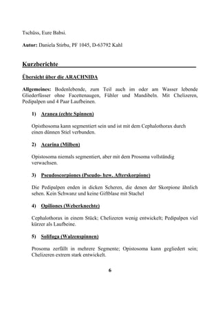 Tschüss, Eure Babsi.

Autor: Daniela Stirbu, PF 1045, D-63792 Kahl


Kurzberichte____________________________________________
Übersicht über die ARACHNIDA

Allgemeines: Bodenlebende, zum Teil auch im oder am Wasser lebende
Gliederfüsser ohne Facettenaugen, Fühler und Mandibeln. Mit Chelizeren,
Pedipalpen und 4 Paar Laufbeinen.

    1) Aranea (echte Spinnen)

    Opisthosoma kann segmentiert sein und ist mit dem Cephalothorax durch
    einen dünnen Stiel verbunden.

    2) Acarina (Milben)

    Opistosoma niemals segmentiert, aber mit dem Prosoma vollständig
    verwachsen.

    3) Pseudoscorpiones (Pseudo- bzw. Afterskorpione)

    Die Pedipalpen enden in dicken Scheren, die denen der Skorpione ähnlich
    sehen. Kein Schwanz und keine Giftblase mit Stachel

    4) Opiliones (Weberknechte)

    Cephalothorax in einem Stück; Chelizeren wenig entwickelt; Pedipalpen viel
    kürzer als Laufbeine.

    5) Solifuga (Walzenspinnen)

    Prosoma zerfällt in mehrere Segmente; Opistosoma kann gegliedert sein;
    Chelizeren extrem stark entwickelt.

                                      6
 