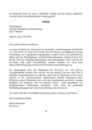 Im Folgenden habe ich meine schriftliche Anfrage und die ebenso schriftliche
Antwort einmal im Originalwortlaut wiedergegeben:

                                    Anfrage

Stadt Münster
Amt für Grünflächen und Naturschutz
48127 Münster

Münster, den 12.04.2001


Sehr geehrte Damen und Herren,

in meiner Funktion als Pressewart der Deutschen Arachnologischen Gesellschaft
e.V. (De.Ar.Ge. e.V.) bin ich in letzter Zeit des öfteren von Mitgliedern auf den
Schutzstatus von Vogelspinnen angesprochen worden. Soweit ich informiert bin,
fallen unter das Washingthoner Artenschutzübereinkommen Anhang II (kurz WA
II) alle Arten der Gattungen Brachypelma und Aphonopelma. Diese sind seit der
EU-Norm nicht mehr Cites-pflichtig, sondern bedürfen nur noch einer
Nachweißbescheinigung in Form eines Kaufnachweises (Quittung etc.).

Da diesbezüglich unter den Mitgliedern der De.Ar.Ge. e.V. eine gewisse
Unaufgeklärtheit herrscht, bitte ich Sie, mir die aktuelle Liste der unter WA II
fallenden Vogelspinnenarten zu schicken, damit ich die Mitglieder in Form eines
Artikels in der Vereinszeitschrift „Mitteilungen“ darüber informieren kann.
Hilfreich in dieser Beziehung wäre auch eine grundlegende gesetzliche Aussage
bezüglich des Verkaufes (auf rein privater Ebene - nicht gewerblich) von
mitgliedsinternen Nachzuchten geschützter Arten sowie die gesetzliche
Handhabung bezüglich der rein privaten Haltung von eben diesen.

Ich würde mich über eine baldige Bearbeitung meines Anliegens sehr freuen.

Mit freundlichen Grüßen

Martin Meinhardt
Pressewart

                                       8
 