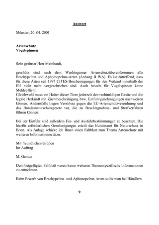 Antwort

Münster, 20. 04. 2001


Artenschutz
Vogelspinnen


Sehr geehrter Herr Meinhardt,

geschütz sind nach dem Washingtoner Artenschutzübereinkommen alle
Brachypelma und Aphomopelma-Arten (Anhang II WA). Es ist zutreffend, dass
für diese Arten seit 1997 CITES-Bescheinigungen für den Verkauf innerhalb der
EU nicht mehr vorgeschrieben sind. Auch besteht für Vogelspinnen keine
Meldepflicht
Gleichwohl muss ein Halter dieser Tiere jederzeit den rechtmäßigen Besitz und die
legale Herkunft mit Zuchtbescheinigung bzw. Einfuhrgenehmigungen nachweisen
können. Andernfalls liegen Verstösse gegen die EU-Artenschutzverordnung und
das Bundesnaturschutzgesetz vor, die zu Beschlagnahme- und Strafverfahren
führen können.

Bei der Einfuhr sind außerdem Ein- und Ausfuhrbestimmungen zu beachten. Die
hierfür erforderlichen Genehmigungen erteilt das Bundesamt für Naturschutz in
Bonn. Als Anlage schicke ich Ihnen einen Faltblatt zum Thema Artenschutz mit
weiteren Informationen dazu.

Mit freundlichen Grüßen
Im Auftrag

M. Genius

Dem beigefügten Faltblatt waren keine weiteren Themenspezifische Informationen
zu entnehmen.

Beim Erwerb von Brachypelma- und Aphonopelma-Arten sollte man bei Händlern


                                       9
 