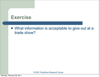 Exercise

               What information is acceptable to give out at a
                trade show?




                            © 2001 Predictive Research Group
Monday, February 28, 2011
 
