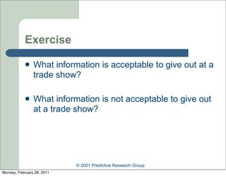 Exercise

               What information is acceptable to give out at a
                trade show?

               What information is not acceptable to give out
                at a trade show?




                            © 2001 Predictive Research Group
Monday, February 28, 2011
 