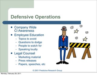 Defensive Operations
               Company Wide
                CI Awareness
               Employee Education
                  –   Topics to avoid
                  –   Questions to dodge
                  –   People to watch for
                  –   Speaking loudly
               Legal Counsel
                  –   Marketing material
                  –   Press releases
                  –   Papers, speeches, etc

                                 © 2001 Predictive Research Group
Monday, February 28, 2011
 