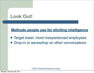 Look Out!

             Methods people use for eliciting intelligence

               Target lower, more inexperienced employees
               Drop-in or eavesdrop on other conversations




                            © 2001 Predictive Research Group
Monday, February 28, 2011
 