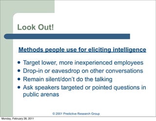 Look Out!

             Methods people use for eliciting intelligence

               Target lower, more inexperienced employees
               Drop-in or eavesdrop on other conversations
               Remain silent/don’t do the talking
               Ask speakers targeted or pointed questions in
                public arenas


                            © 2001 Predictive Research Group
Monday, February 28, 2011
 