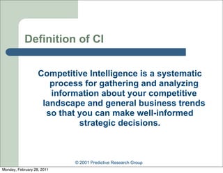 Definition of CI


                   Competitive Intelligence is a systematic
                      process for gathering and analyzing
                      information about your competitive
                    landscape and general business trends
                     so that you can make well-informed
                             strategic decisions.



                            © 2001 Predictive Research Group
Monday, February 28, 2011
 
