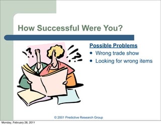 How Successful Were You?

                                                   Possible Problems
                                                    Wrong trade show
                                                    Looking for wrong items




                            © 2001 Predictive Research Group
Monday, February 28, 2011
 