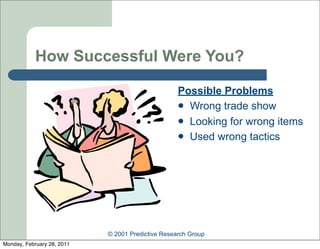 How Successful Were You?

                                                   Possible Problems
                                                    Wrong trade show
                                                    Looking for wrong items
                                                    Used wrong tactics




                            © 2001 Predictive Research Group
Monday, February 28, 2011
 
