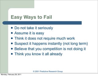 Easy Ways to Fail

               Do not take it seriously
               Assume it is easy
               Think it does not require much work
               Suspect it happens instantly (not long term)
               Believe that you competition is not doing it
               Think you know it all already



                            © 2001 Predictive Research Group
Monday, February 28, 2011
 