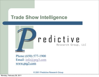 Trade Show Intelligence




                  Phone: (650) 577-1900
                  Email: info@prg3.com
                  www.prg3.com

                              © 2001 Predictive Research Group
Monday, February 28, 2011
 