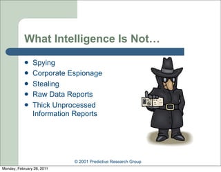 What Intelligence Is Not…
               Spying
               Corporate Espionage
               Stealing
               Raw Data Reports
               Thick Unprocessed
                Information Reports




                            © 2001 Predictive Research Group
Monday, February 28, 2011
 