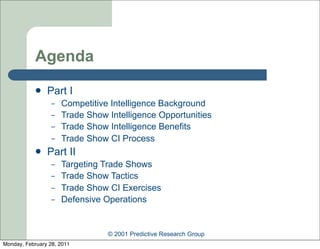 Agenda
               Part I
                  –   Competitive Intelligence Background
                  –   Trade Show Intelligence Opportunities
                  –   Trade Show Intelligence Benefits
                  –   Trade Show CI Process
               Part II
                  –   Targeting Trade Shows
                  –   Trade Show Tactics
                  –   Trade Show CI Exercises
                  –   Defensive Operations


                                 © 2001 Predictive Research Group
Monday, February 28, 2011
 