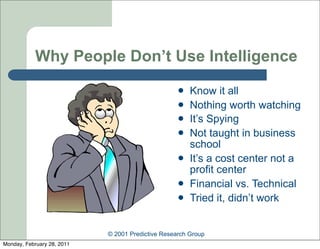 Why People Don’t Use Intelligence
                                                      Know it all
                                                      Nothing worth watching
                                                      It’s Spying
                                                      Not taught in business
                                                       school
                                                      It’s a cost center not a
                                                       profit center
                                                      Financial vs. Technical
                                                      Tried it, didn’t work


                            © 2001 Predictive Research Group
Monday, February 28, 2011
 