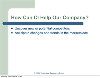 How Can CI Help Our Company?
               Uncover new or potential competitors
               Anticipate changes and trends in the marketplace




                            © 2001 Predictive Research Group
Monday, February 28, 2011
 