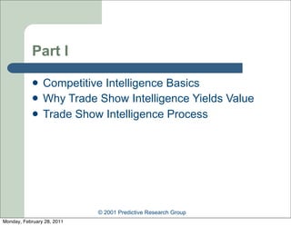 Part I

               Competitive Intelligence Basics
               Why Trade Show Intelligence Yields Value
               Trade Show Intelligence Process




                            © 2001 Predictive Research Group
Monday, February 28, 2011
 