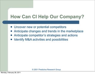 How Can CI Help Our Company?
               Uncover new or potential competitors
               Anticipate changes and trends in the marketplace
               Anticipate competitor’s strategies and actions
               Identify M&A activities and possibilities




                            © 2001 Predictive Research Group
Monday, February 28, 2011
 