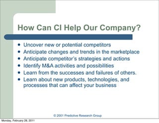 How Can CI Help Our Company?
               Uncover new or potential competitors
               Anticipate changes and trends in the marketplace
               Anticipate competitor’s strategies and actions
               Identify M&A activities and possibilities
               Learn from the successes and failures of others.
               Learn about new products, technologies, and
                processes that can affect your business




                            © 2001 Predictive Research Group
Monday, February 28, 2011
 