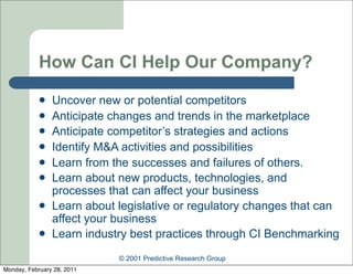 How Can CI Help Our Company?
               Uncover new or potential competitors
               Anticipate changes and trends in the marketplace
               Anticipate competitor’s strategies and actions
               Identify M&A activities and possibilities
               Learn from the successes and failures of others.
               Learn about new products, technologies, and
                processes that can affect your business
               Learn about legislative or regulatory changes that can
                affect your business
               Learn industry best practices through CI Benchmarking
                            © 2001 Predictive Research Group
Monday, February 28, 2011
 