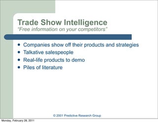 Trade Show Intelligence
            “Free information on your competitors”

               Companies show off their products and strategies
               Talkative salespeople
               Real-life products to demo
               Piles of literature




                            © 2001 Predictive Research Group
Monday, February 28, 2011
 