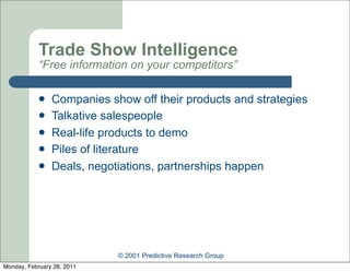 Trade Show Intelligence
            “Free information on your competitors”

               Companies show off their products and strategies
               Talkative salespeople
               Real-life products to demo
               Piles of literature
               Deals, negotiations, partnerships happen




                            © 2001 Predictive Research Group
Monday, February 28, 2011
 