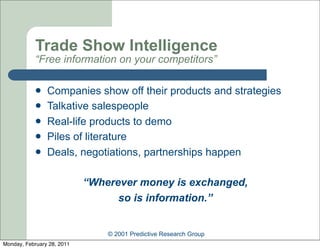 Trade Show Intelligence
            “Free information on your competitors”

               Companies show off their products and strategies
               Talkative salespeople
               Real-life products to demo
               Piles of literature
               Deals, negotiations, partnerships happen

                            “Wherever money is exchanged,
                                  so is information.”


                                © 2001 Predictive Research Group
Monday, February 28, 2011
 