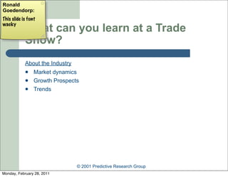 Ronald
Goedendorp:
This slide is font
wacky
            What can you learn at a Trade
            Show?
            About the Industry
                Market dynamics
                Growth Prospects
                Trends




                                 © 2001 Predictive Research Group
Monday, February 28, 2011
 