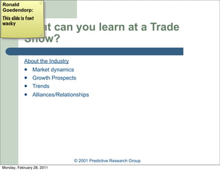 Ronald
Goedendorp:
This slide is font
wacky
            What can you learn at a Trade
            Show?
            About the Industry
                Market dynamics
                Growth Prospects
                Trends
                Alliances/Relationships




                                 © 2001 Predictive Research Group
Monday, February 28, 2011
 