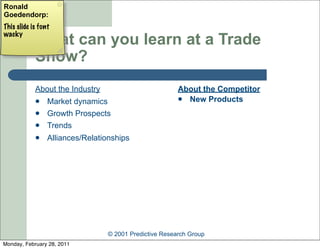 Ronald
Goedendorp:
This slide is font
wacky
            What can you learn at a Trade
            Show?
            About the Industry                          About the Competitor
                Market dynamics                         New Products

                Growth Prospects
                Trends
                Alliances/Relationships




                                 © 2001 Predictive Research Group
Monday, February 28, 2011
 