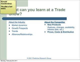 Ronald
Goedendorp:
This slide is font
wacky
            What can you learn at a Trade
            Show?
            About the Industry                          About the Competitor
                Market dynamics                         New Products

                Growth Prospects                         (features, changes, availability,
                                                          release date, etc.)
                Trends                                  Prices, Costs & Distribution
                Alliances/Relationships




                                 © 2001 Predictive Research Group
Monday, February 28, 2011
 