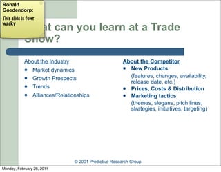 Ronald
Goedendorp:
This slide is font
wacky
            What can you learn at a Trade
            Show?
            About the Industry                          About the Competitor
                Market dynamics                         New Products

                Growth Prospects                         (features, changes, availability,
                                                          release date, etc.)
                Trends                                  Prices, Costs & Distribution
                Alliances/Relationships                 Marketing tactics
                                                          (themes, slogans, pitch lines,
                                                          strategies, initiatives, targeting)




                                 © 2001 Predictive Research Group
Monday, February 28, 2011
 