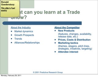 Ronald
Goedendorp:
This slide is font
wacky
            What can you learn at a Trade
            Show?
            About the Industry                          About the Competitor
                Market dynamics                         New Products

                Growth Prospects                         (features, changes, availability,
                                                          release date, etc.)
                Trends                                  Prices, Costs & Distribution
                Alliances/Relationships                 Marketing tactics
                                                          (themes, slogans, pitch lines,
                                                          strategies, initiatives, targeting)
                                                         Attendee interest




                                 © 2001 Predictive Research Group
Monday, February 28, 2011
 
