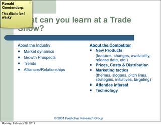 Ronald
Goedendorp:
This slide is font
wacky
            What can you learn at a Trade
            Show?
            About the Industry                          About the Competitor
                Market dynamics                         New Products

                Growth Prospects                         (features, changes, availability,
                                                          release date, etc.)
                Trends                                  Prices, Costs & Distribution
                Alliances/Relationships                 Marketing tactics
                                                          (themes, slogans, pitch lines,
                                                          strategies, initiatives, targeting)
                                                         Attendee interest
                                                         Technology




                                 © 2001 Predictive Research Group
Monday, February 28, 2011
 