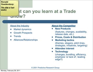 Ronald
Goedendorp:
This slide is font
wacky
            What can you learn at a Trade
            Show?
            About the Industry                          About the Competitor
                Market dynamics                         New Products

                Growth Prospects                         (features, changes, availability,
                                                          release date, etc.)
                Trends                                  Prices, Costs & Distribution
                Alliances/Relationships                 Marketing tactics
                                                          (themes, slogans, pitch lines,
                                                          strategies, initiatives, targeting)
                                                         Attendee interest
                                                         Technology
                                                          (changes, bundling, efficiency,
                                                          emphasis ‘or lack of’, leading
                                                          edge?)


                                 © 2001 Predictive Research Group
Monday, February 28, 2011
 