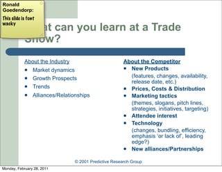 Ronald
Goedendorp:
This slide is font
wacky
            What can you learn at a Trade
            Show?
            About the Industry                          About the Competitor
                Market dynamics                         New Products

                Growth Prospects                         (features, changes, availability,
                                                          release date, etc.)
                Trends                                  Prices, Costs & Distribution
                Alliances/Relationships                 Marketing tactics
                                                          (themes, slogans, pitch lines,
                                                          strategies, initiatives, targeting)
                                                         Attendee interest
                                                         Technology
                                                          (changes, bundling, efficiency,
                                                          emphasis ‘or lack of’, leading
                                                          edge?)
                                                         New alliances/Partnerships


                                 © 2001 Predictive Research Group
Monday, February 28, 2011
 