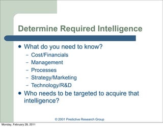 Determine Required Intelligence

               What do you need to know?
                  –   Cost/Financials
                  –   Management
                  –   Processes
                  –   Strategy/Marketing
                  –   Technology/R&D
               Who needs to be targeted to acquire that
                intelligence?

                               © 2001 Predictive Research Group
Monday, February 28, 2011
 