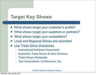 Target Key Shows
               What shows target your customer’s profile?
               What shows target your suppliers or partners?
               What shows target your competitors?
               Local and Regional Shows are important
               Use Trade Show Directories
                  –   International Exhibitors Association
                  –   Exposition Trade Shows & Fairs Directory
                  –   Trade Shows Worldwide
                  –   Your Associations, Conferences, Etc.


                                 © 2001 Predictive Research Group
Monday, February 28, 2011
 