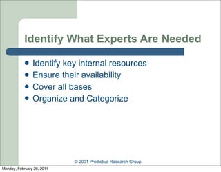 Identify What Experts Are Needed

               Identify key internal resources
               Ensure their availability
               Cover all bases
               Organize and Categorize




                            © 2001 Predictive Research Group
Monday, February 28, 2011
 