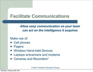 Facilitate Communications

                        Allow easy communication so your team
                         can act on the intelligence it acquires

            Make use of:
             Cell phones
             Pagers
             Wireless Hand-held Devices
             Laptops w/scanners and modems
             Cameras and Recorders*


                               © 2001 Predictive Research Group
Monday, February 28, 2011
 