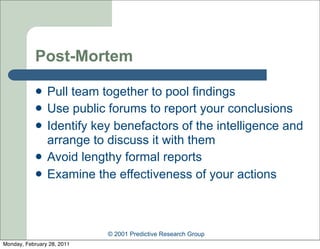 Post-Mortem

               Pull team together to pool findings
               Use public forums to report your conclusions
               Identify key benefactors of the intelligence and
                arrange to discuss it with them
               Avoid lengthy formal reports
               Examine the effectiveness of your actions



                            © 2001 Predictive Research Group
Monday, February 28, 2011
 