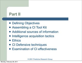 Part II

               Defining Objectives
               Assembling a CI Tool Kit
               Additional sources of information
               Intelligence acquisition tactics
               Ethics
               CI Defensive techniques
               Examination of CI effectiveness


                            © 2001 Predictive Research Group
Monday, February 28, 2011
 